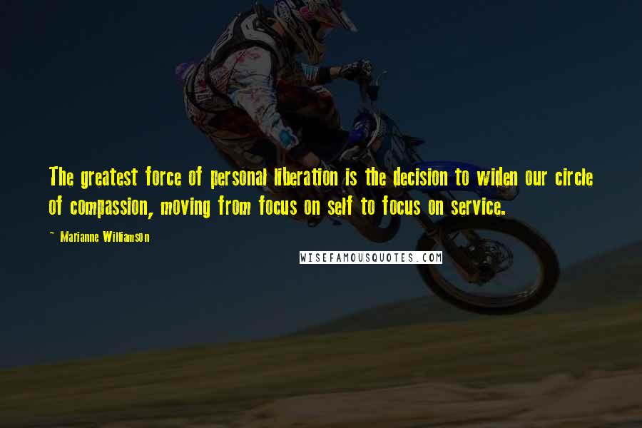 Marianne Williamson Quotes: The greatest force of personal liberation is the decision to widen our circle of compassion, moving from focus on self to focus on service.