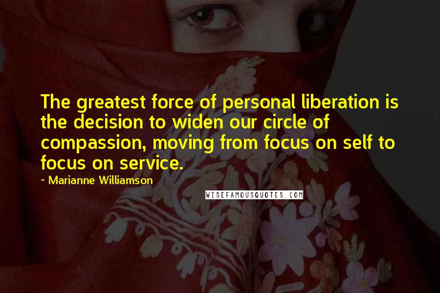 Marianne Williamson Quotes: The greatest force of personal liberation is the decision to widen our circle of compassion, moving from focus on self to focus on service.