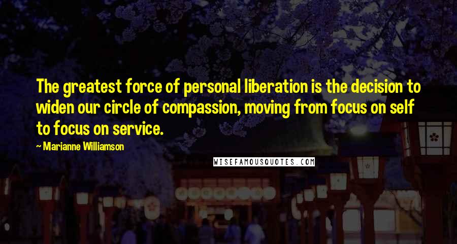 Marianne Williamson Quotes: The greatest force of personal liberation is the decision to widen our circle of compassion, moving from focus on self to focus on service.