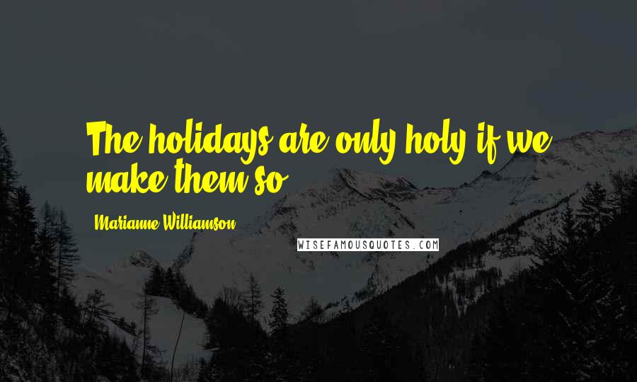 Marianne Williamson Quotes: The holidays are only holy if we make them so.