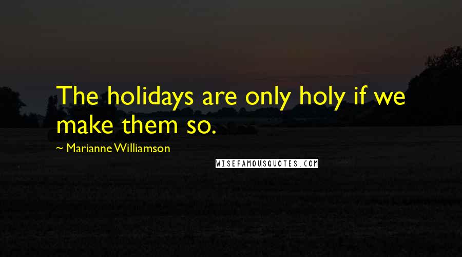 Marianne Williamson Quotes: The holidays are only holy if we make them so.