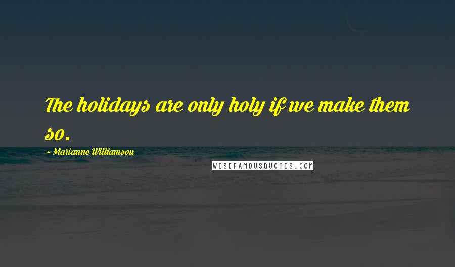 Marianne Williamson Quotes: The holidays are only holy if we make them so.