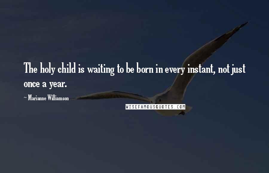 Marianne Williamson Quotes: The holy child is waiting to be born in every instant, not just once a year.