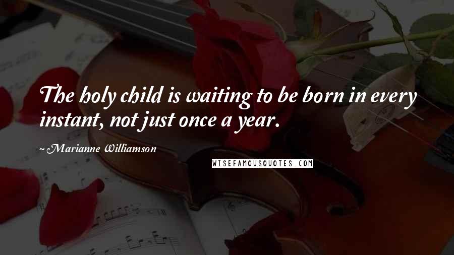 Marianne Williamson Quotes: The holy child is waiting to be born in every instant, not just once a year.