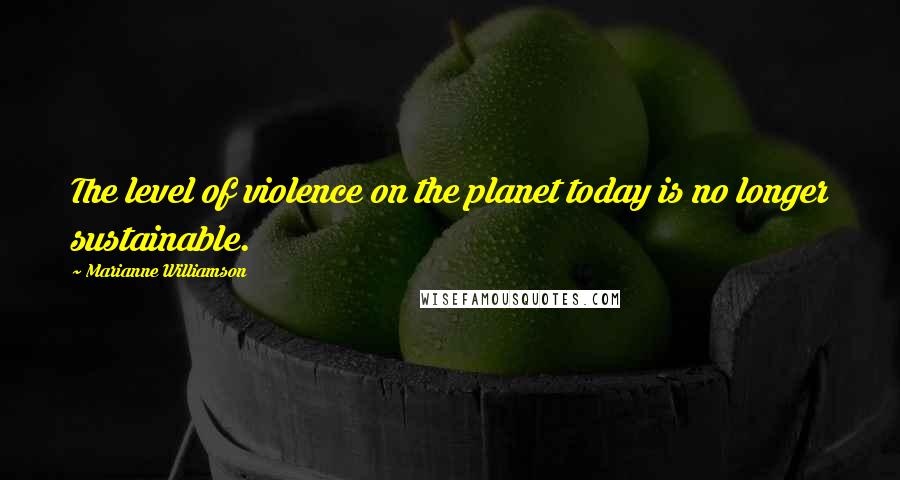 Marianne Williamson Quotes: The level of violence on the planet today is no longer sustainable.