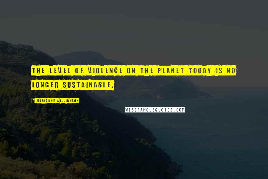 Marianne Williamson Quotes: The level of violence on the planet today is no longer sustainable.