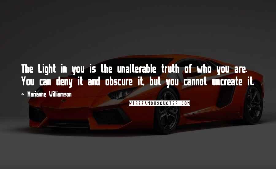 Marianne Williamson Quotes: The Light in you is the unalterable truth of who you are. You can deny it and obscure it, but you cannot uncreate it.