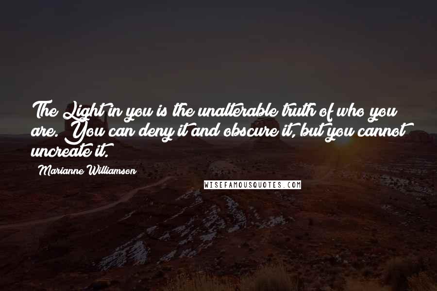 Marianne Williamson Quotes: The Light in you is the unalterable truth of who you are. You can deny it and obscure it, but you cannot uncreate it.