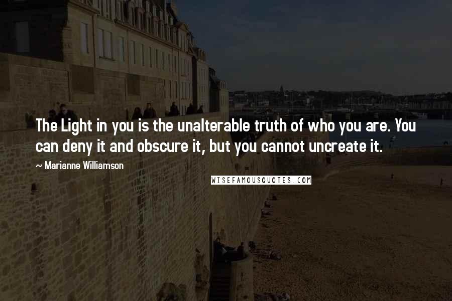 Marianne Williamson Quotes: The Light in you is the unalterable truth of who you are. You can deny it and obscure it, but you cannot uncreate it.