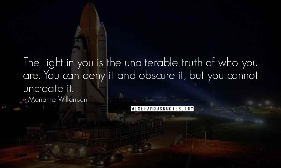 Marianne Williamson Quotes: The Light in you is the unalterable truth of who you are. You can deny it and obscure it, but you cannot uncreate it.