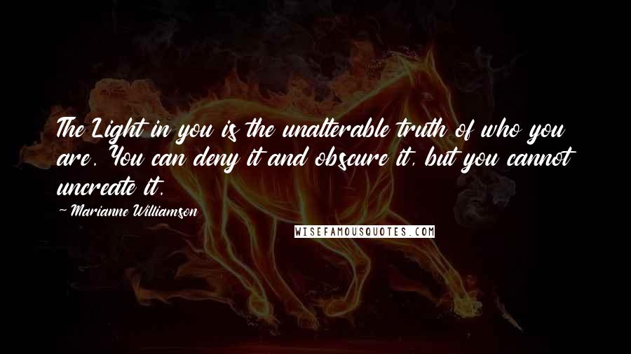 Marianne Williamson Quotes: The Light in you is the unalterable truth of who you are. You can deny it and obscure it, but you cannot uncreate it.