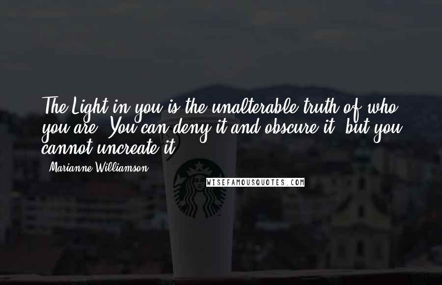 Marianne Williamson Quotes: The Light in you is the unalterable truth of who you are. You can deny it and obscure it, but you cannot uncreate it.