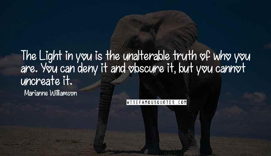 Marianne Williamson Quotes: The Light in you is the unalterable truth of who you are. You can deny it and obscure it, but you cannot uncreate it.