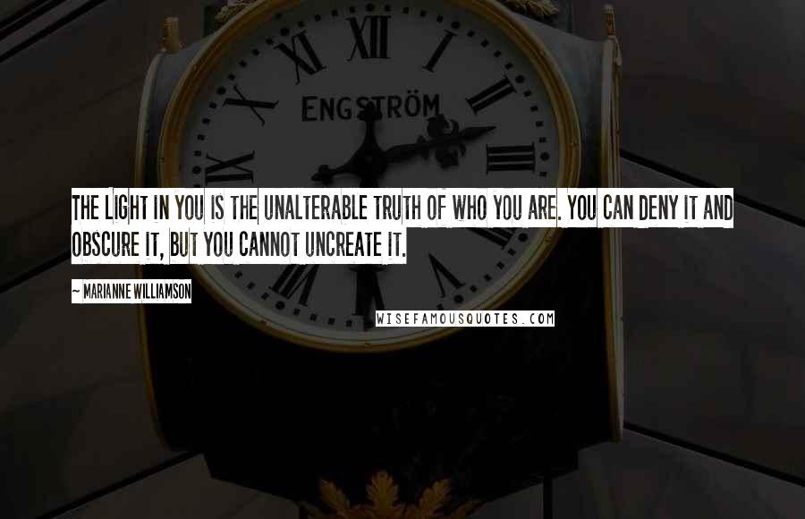 Marianne Williamson Quotes: The Light in you is the unalterable truth of who you are. You can deny it and obscure it, but you cannot uncreate it.