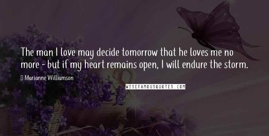 Marianne Williamson Quotes: The man I love may decide tomorrow that he loves me no more - but if my heart remains open, I will endure the storm.