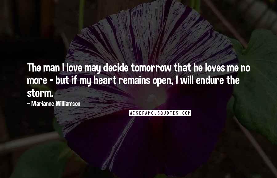 Marianne Williamson Quotes: The man I love may decide tomorrow that he loves me no more - but if my heart remains open, I will endure the storm.