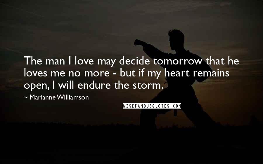 Marianne Williamson Quotes: The man I love may decide tomorrow that he loves me no more - but if my heart remains open, I will endure the storm.