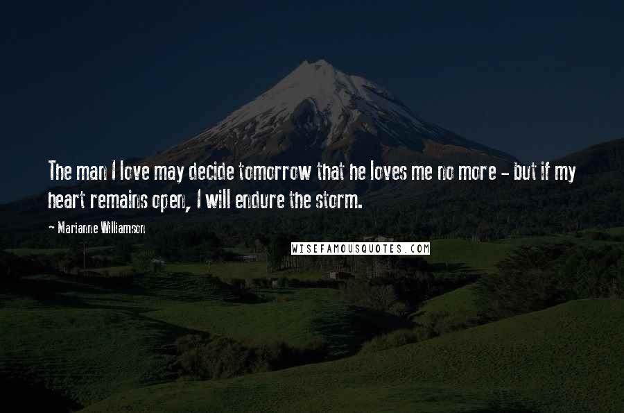 Marianne Williamson Quotes: The man I love may decide tomorrow that he loves me no more - but if my heart remains open, I will endure the storm.