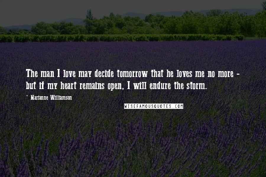 Marianne Williamson Quotes: The man I love may decide tomorrow that he loves me no more - but if my heart remains open, I will endure the storm.