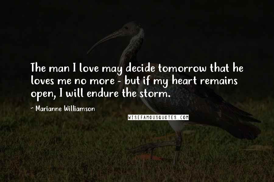 Marianne Williamson Quotes: The man I love may decide tomorrow that he loves me no more - but if my heart remains open, I will endure the storm.