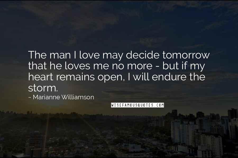 Marianne Williamson Quotes: The man I love may decide tomorrow that he loves me no more - but if my heart remains open, I will endure the storm.