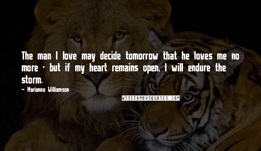 Marianne Williamson Quotes: The man I love may decide tomorrow that he loves me no more - but if my heart remains open, I will endure the storm.