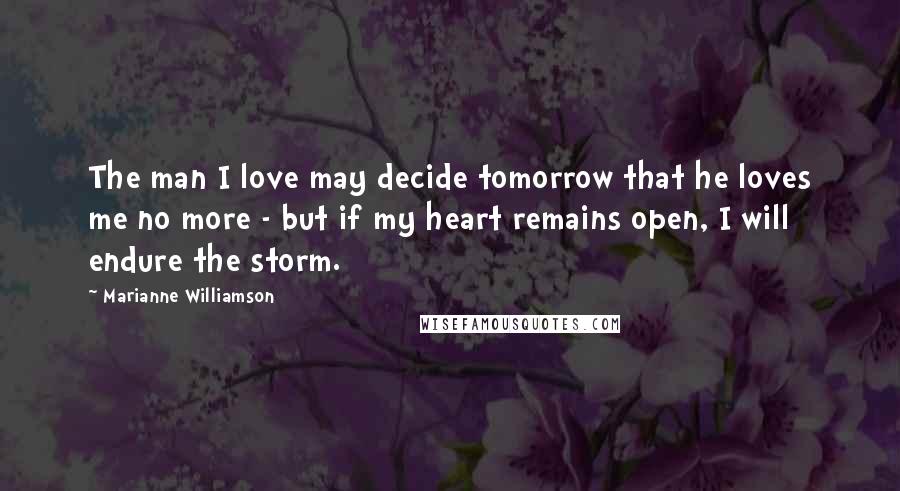 Marianne Williamson Quotes: The man I love may decide tomorrow that he loves me no more - but if my heart remains open, I will endure the storm.