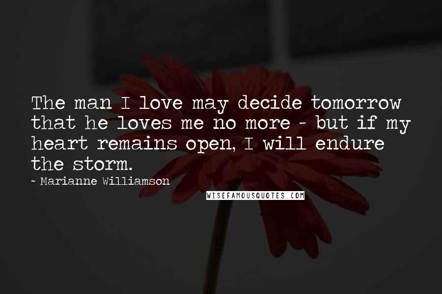 Marianne Williamson Quotes: The man I love may decide tomorrow that he loves me no more - but if my heart remains open, I will endure the storm.