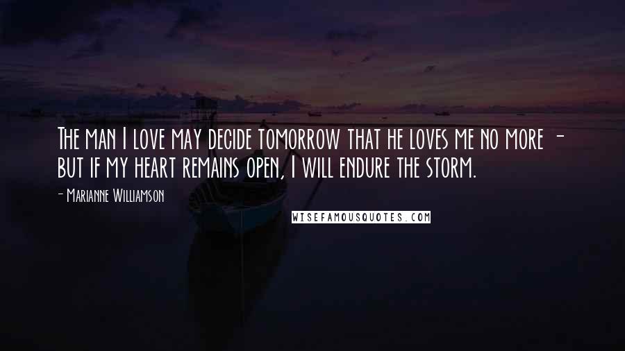 Marianne Williamson Quotes: The man I love may decide tomorrow that he loves me no more - but if my heart remains open, I will endure the storm.