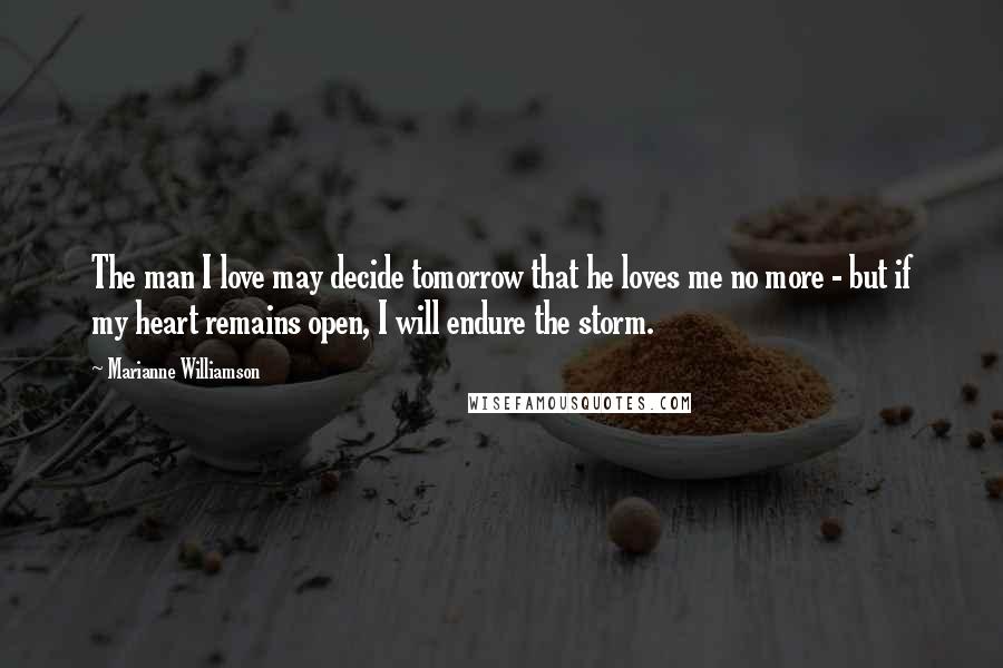 Marianne Williamson Quotes: The man I love may decide tomorrow that he loves me no more - but if my heart remains open, I will endure the storm.