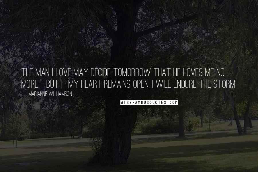 Marianne Williamson Quotes: The man I love may decide tomorrow that he loves me no more - but if my heart remains open, I will endure the storm.