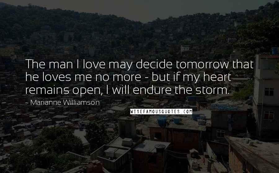 Marianne Williamson Quotes: The man I love may decide tomorrow that he loves me no more - but if my heart remains open, I will endure the storm.