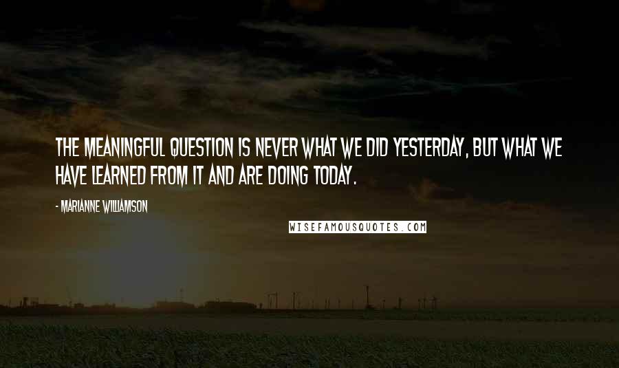 Marianne Williamson Quotes: The meaningful question is never what we did yesterday, but what we have learned from it and are doing today.