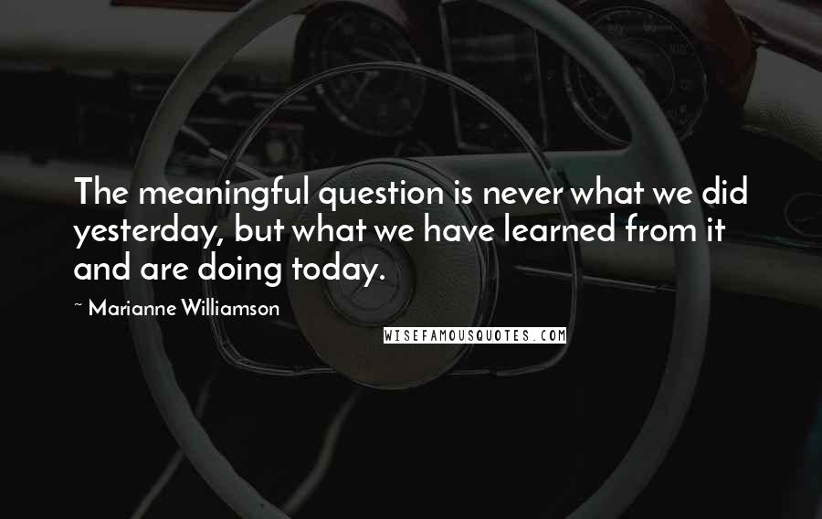 Marianne Williamson Quotes: The meaningful question is never what we did yesterday, but what we have learned from it and are doing today.