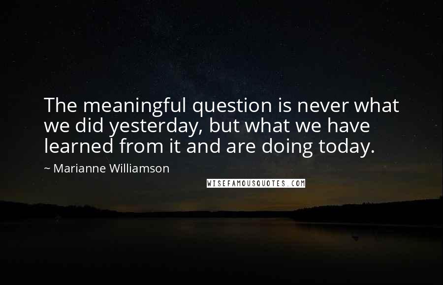 Marianne Williamson Quotes: The meaningful question is never what we did yesterday, but what we have learned from it and are doing today.