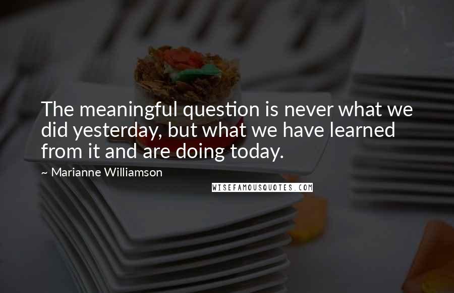 Marianne Williamson Quotes: The meaningful question is never what we did yesterday, but what we have learned from it and are doing today.