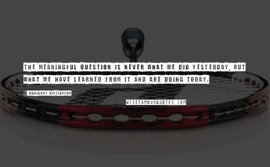 Marianne Williamson Quotes: The meaningful question is never what we did yesterday, but what we have learned from it and are doing today.