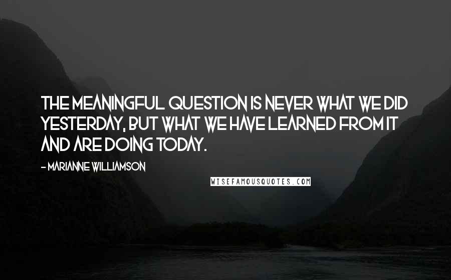 Marianne Williamson Quotes: The meaningful question is never what we did yesterday, but what we have learned from it and are doing today.