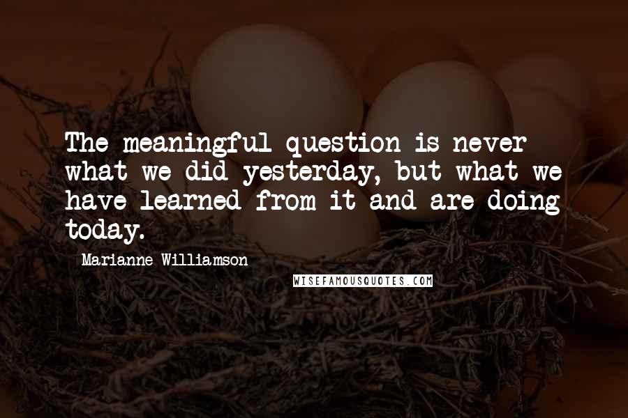 Marianne Williamson Quotes: The meaningful question is never what we did yesterday, but what we have learned from it and are doing today.
