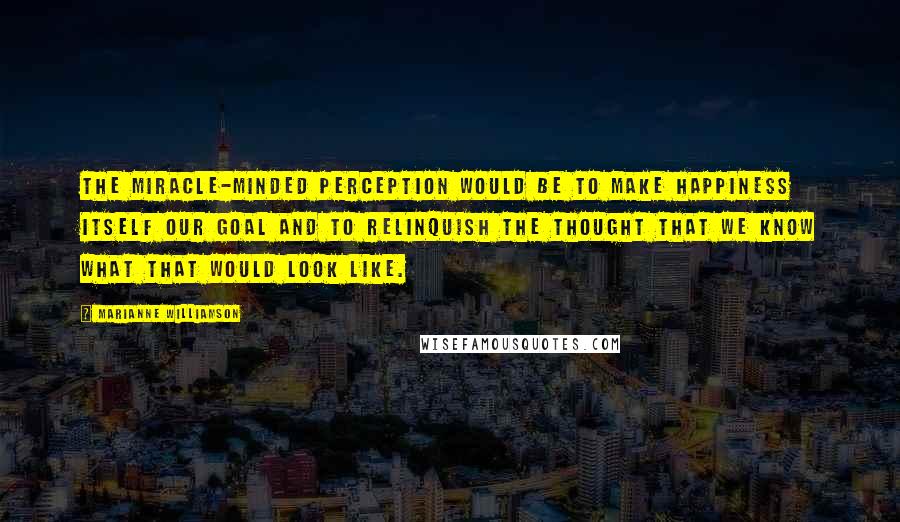 Marianne Williamson Quotes: The miracle-minded perception would be to make happiness itself our goal and to relinquish the thought that we know what that would look like.