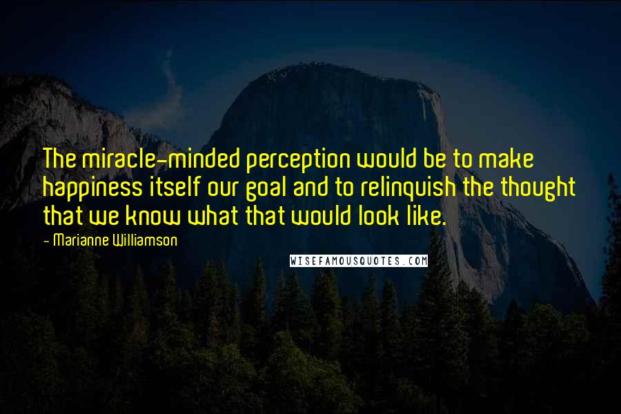 Marianne Williamson Quotes: The miracle-minded perception would be to make happiness itself our goal and to relinquish the thought that we know what that would look like.