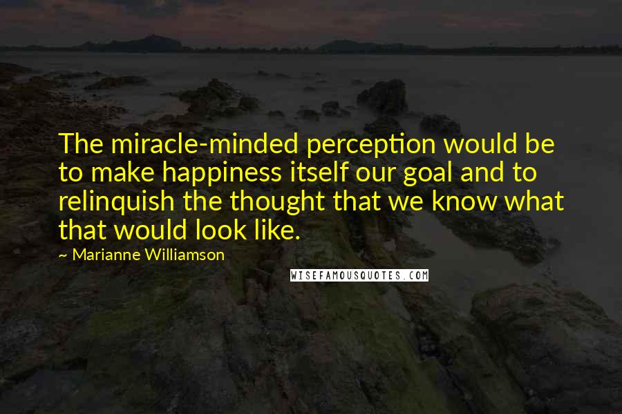 Marianne Williamson Quotes: The miracle-minded perception would be to make happiness itself our goal and to relinquish the thought that we know what that would look like.