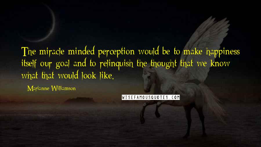 Marianne Williamson Quotes: The miracle-minded perception would be to make happiness itself our goal and to relinquish the thought that we know what that would look like.