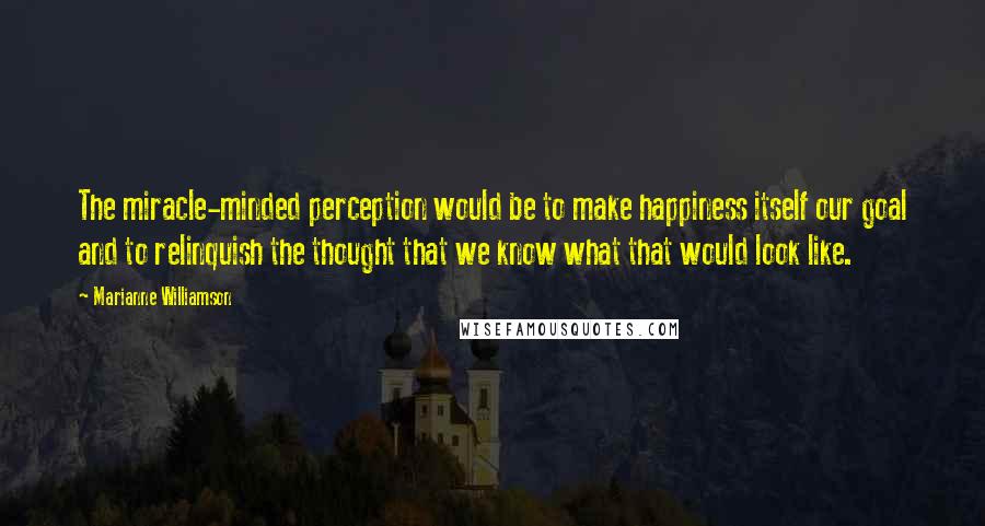 Marianne Williamson Quotes: The miracle-minded perception would be to make happiness itself our goal and to relinquish the thought that we know what that would look like.