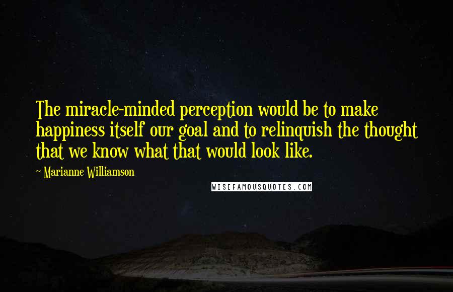 Marianne Williamson Quotes: The miracle-minded perception would be to make happiness itself our goal and to relinquish the thought that we know what that would look like.