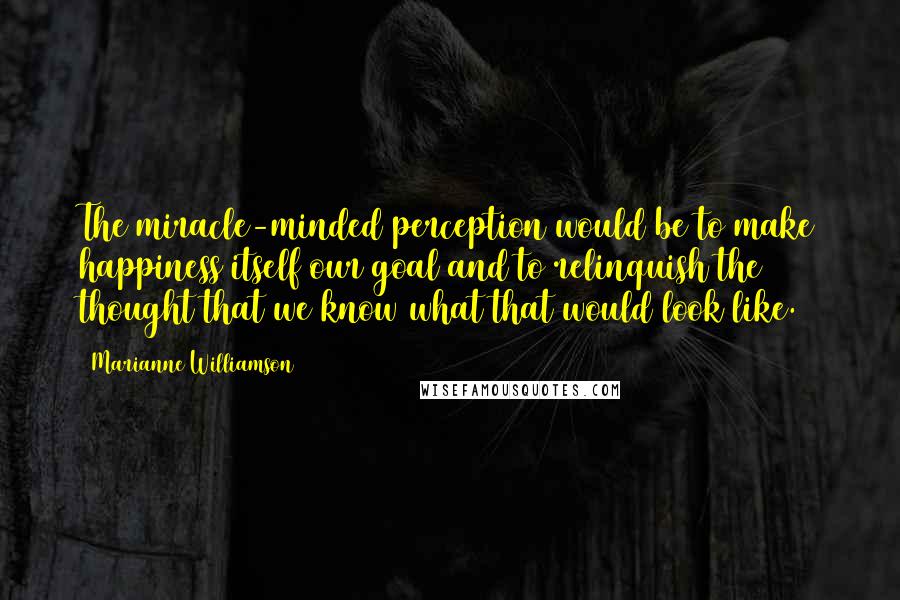 Marianne Williamson Quotes: The miracle-minded perception would be to make happiness itself our goal and to relinquish the thought that we know what that would look like.