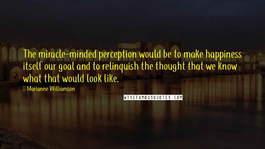 Marianne Williamson Quotes: The miracle-minded perception would be to make happiness itself our goal and to relinquish the thought that we know what that would look like.