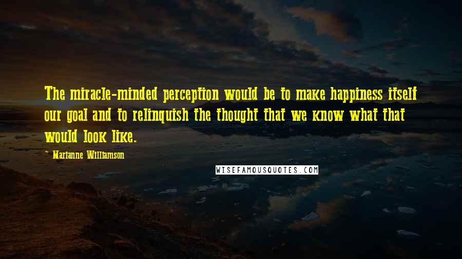 Marianne Williamson Quotes: The miracle-minded perception would be to make happiness itself our goal and to relinquish the thought that we know what that would look like.