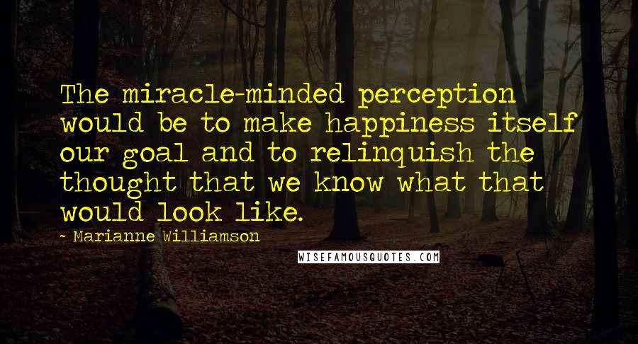 Marianne Williamson Quotes: The miracle-minded perception would be to make happiness itself our goal and to relinquish the thought that we know what that would look like.