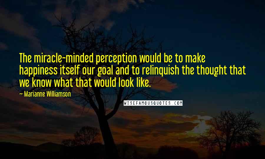 Marianne Williamson Quotes: The miracle-minded perception would be to make happiness itself our goal and to relinquish the thought that we know what that would look like.